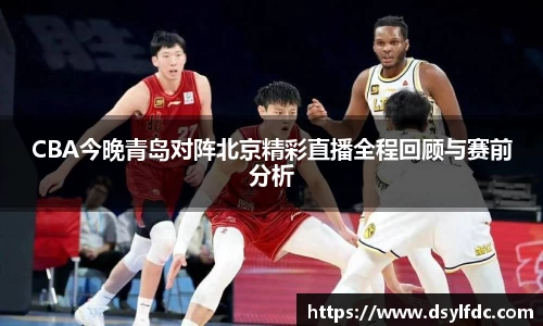 CBA今晚青岛对阵北京精彩直播全程回顾与赛前分析